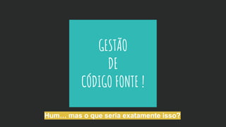 GESTÃO
DE
CÓDIGO FONTE !
Hum… mas o que seria exatamente isso?
 