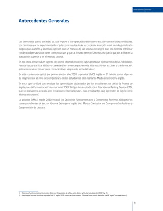 Antecedentes Generales




Antecedentes Generales



Las demandas que la sociedad actual impone a los egresados del sistema escolar son variadas y múltiples.
Los cambios que ha experimentado el país como resultado de su creciente inserción en el mundo globalizado
exigen que alumnos y alumnas egresen con un manejo de un idioma extranjero que les permita enfrentar
con éxito diversas situaciones comunicativas y que, al mismo tiempo, favorezca su participación activa en la
educación superior o en el mundo laboral.
En esa línea, el currículum vigente del sector Idioma Extranjero Inglés promueve el desarrollo de las habilidades
necesarias para utilizar el idioma como una herramienta que permita a los estudiantes acceder a la información,
así como resolver situaciones comunicativas simples de variada índole1.
En este contexto se aplicó por primera vez el año 2010, la prueba SIMCE Inglés en 3º Medio, con el objetivo
de diagnosticar el nivel de competencia de los estudiantes de Enseñanza Media en el idioma inglés.
En esta oportunidad, para evaluar los aprendizajes alcanzados por los estudiantes se utilizó la Prueba de
Inglés para la Comunicación Internacional, TOEIC Bridge, desarrollada por el Educational Testing Service (ETS),
que se encuentra alineada con estándares internacionales para estudiantes que aprenden el inglés como
idioma extranjero2.
La prueba SIMCE Inglés 2010 evaluó los Objetivos Fundamentales y Contenidos Mínimos Obligatorios
correspondientes al sector Idioma Extranjero Inglés del Marco Curricular en Comprensión Auditiva y
Comprensión de Lectura.




1   Objetivos Fundamentales y Contenidos Mínimos Obligatorios de la Educadión Básica y Media. Actualización 2009. Pág. 85.
2   Para mayor información sobre la prueba SIMCE Inglés 2010, consultar el documento “Orientaciones para la Medición SIMCE Inglés”, en www.simce.cl



                                                                                                                                                      9
 