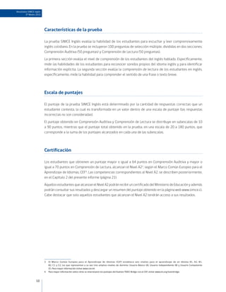 Resultados SIMCE Inglés
        3º Medio 2010




                          Características de la prueba

                          La prueba SIMCE Inglés evalúa la habilidad de los estudiantes para escuchar y leer comprensivamente
                          inglés cotidiano. En la prueba se incluyeron 100 preguntas de selección múltiple, divididas en dos secciones:
                          Comprensión Auditiva (50 preguntas) y Comprensión de Lectura (50 preguntas).
                          La primera sección evalúa el nivel de comprensión de los estudiantes del inglés hablado. Específicamente,
                          mide las habilidades de los estudiantes para reconocer sonidos propios del idioma inglés y para identificar
                          información explícita. La segunda sección evalúa la comprensión de lectura de los estudiantes en inglés,
                          específicamente, mide la habilidad para comprender el sentido de una frase o texto breve.



                          Escala de puntajes

                          El puntaje de la prueba SIMCE Inglés está determinado por la cantidad de respuestas correctas que un
                          estudiante contesta, la cual es transformada en un valor dentro de una escala de puntaje (las respuestas
                          incorrectas no son consideradas).
                          El puntaje obtenido en Comprensión Auditiva y Comprensión de Lectura se distribuye en subescalas de 10
                          a 90 puntos, mientras que el puntaje total obtenido en la prueba, en una escala de 20 a 180 puntos, que
                          corresponde a la suma de los puntajes alcanzados en cada una de las subescalas.



                          Certificación

                          Los estudiantes que obtienen un puntaje mayor o igual a 64 puntos en Comprensión Auditiva y mayor o
                          igual a 70 puntos en Comprensión de Lectura, alcanzan el Nivel A23, según el Marco Común Europeo para el
                          Aprendizaje de Idiomas, CEF4. Las competencias correspondientes al Nivel A2, se describen posteriormente,
                          en el Capítulo 2 del presente informe (página 21).
                          Aquellos estudiantes que alcanzan el Nivel A2 podrán recibir un certificado del Ministerio de Educación y además
                          podrán consultar sus resultados y descargar un resumen del puntaje obtenido en la página web www.simce.cl.
                          Cabe destacar que solo aquellos estudiantes que alcanzan el Nivel A2 tendrán acceso a sus resultados.




                          3   El Marco Común Europeo para el Aprendizaje de Idiomas (CEF) establece seis niveles para el aprendizaje de un idioma A1, A2, B1,
                              B2, C1 y C2, los que representan a su vez tres amplios niveles de dominio: Usuario Básico (A), Usuario Independiente (B) y Usuario Competente
                              (C). Para mayor información visitar www.coe.int
                          4   Para mayor información sobre cómo se relacionaron los puntajes del Examen TOEIC Bridge con el CEF, visitar www.ets.org/toeicbridge.


                  10
 
