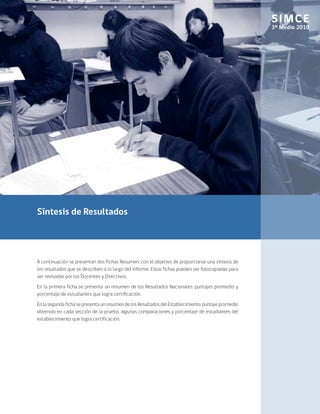 SIMCE
                                                                                                     3º Medio 2010




Síntesis de Resultados




A continuación se presentan dos Fichas Resumen, con el objetivo de proporcionar una síntesis de
los resultados que se describen a lo largo del informe. Estas fichas pueden ser fotocopiadas para
ser revisadas por los Docentes y Directivos.
En la primera ficha se presenta un resumen de los Resultados Nacionales: puntajes promedio y
porcentaje de estudiantes que logra certificación.
En la segunda ficha se presenta un resumen de los Resultados del Establecimiento: puntaje promedio
obtenido en cada sección de la prueba, algunas comparaciones y porcentaje de estudiantes del
establecimiento que logra certificación.
 