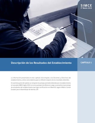 SIMCE
                                                                                                      3º Medio 2010




Descripción de los Resultados del Establecimiento                                                     CAPÍTULO 1




La información presentada en este capítulo está dirigida a los Docentes y Directivos del
establecimiento, y tiene como objetivo guiar la reflexión respecto de los resultados obtenidos.
En la primera parte del capítulo se comparan los puntajes promedio obtenidos por el establecimiento
en la prueba SIMCE Inglés 2010 con otros puntajes de referencia. Luego, se presenta el porcentaje
de estudiantes del establecimiento que logra certificación en el Nivel A2, según el Marco Común
Europeo para el Aprendizaje de Idiomas, CEF.
 