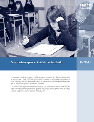 SIMCE
                                                                                                        3º Medio 2010




Orientaciones para el Análisis de Resultados                                                            CAPÍTULO 2




En el presente capítulo se entregan al establecimiento orientaciones para el análisis de resultados
en la prueba SIMCE Inglés 2010. Específicamente, se espera que estas recomendaciones permitan
a los Docentes y Directivos del establecimiento establecer compromisos y líneas de acción para
que los estudiantes logren los aprendizajes esperados.
Las orientaciones se presentan en tres actividades, que permiten resumir los resultados del
establecimiento y elaborar conclusiones a partir de esto, para finalmente, definir un plan de trabajo
concreto que permita alcanzar los objetivos propuestos.
 
