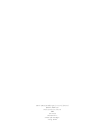 Informe de Resultados SIMCE Inglés para Docentes y Directivos
                  Ministerio de Educación
             Unidad de Currículum y Evaluación
                           SIMCE
                        www.simce.cl
                     simce@mineduc.cl
               Alameda 1146, sector B, piso 7
                      Santiago de Chile
 
