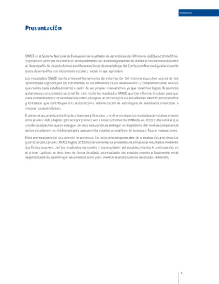 Presentación




Presentación



SIMCE es el Sistema Nacional de Evaluación de resultados de aprendizaje del Ministerio de Educación de Chile.
Su propósito principal es contribuir al mejoramiento de la calidad y equidad de la educación, informando sobre
el desempeño de los estudiantes en diferentes áreas de aprendizaje del Currículum Nacional y relacionando
estos desempeños con el contexto escolar y social en que aprenden.
Los resultados SIMCE son la principal herramienta de información del sistema educativo acerca de los
aprendizajes logrados por los estudiantes en los diferentes ciclos de enseñanza y complementan el análisis
que realiza cada establecimiento a partir de sus propias evaluaciones, ya que sitúan los logros de alumnos
y alumnas en un contexto nacional. De este modo, los resultados SIMCE aportan información clave para que
cada comunidad educativa reflexione sobre los logros alcanzados por sus estudiantes, identificando desafíos
y fortalezas que contribuyan a la elaboración o reformulación de estrategias de enseñanza orientadas a
mejorar los aprendizajes.
El presente documento está dirigido a Docentes y Directivos, y en él se entregan los resultados del establecimiento
en la prueba SIMCE Inglés, aplicada por primera vez a los estudiantes de 3º Medio en 2010. Cabe señalar que
uno de los objetivos que se persigue con esta evaluación, es entregar un diagnóstico del nivel de competencia
de los estudiantes en el idioma inglés, que permita establecer una línea de base para futuras evaluaciones.
En la primera parte del documento, se presentan los antecedentes generales de la evaluación, y se describe
y caracteriza la prueba SIMCE Inglés 2010. Posteriormente, se presenta una síntesis de resultados mediante
dos fichas resumen, con los resultados nacionales y los resultados del establecimiento. A continuación, en
el primer capítulo, se describen de forma detallada los resultados del establecimiento y, finalmente, en el
segundo capítulo, se entregan recomendaciones para orientar el análisis de los resultados obtenidos.




                                                                                                                      5
 