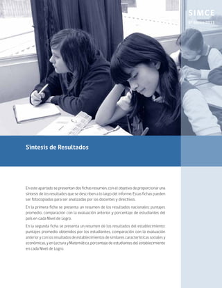 SIMCE
                                                                                            8º Básico 2011




Síntesis de Resultados




En este apartado se presentan dos fichas resumen, con el objetivo de proporcionar una
síntesis de los resultados que se describen a lo largo del informe. Estas fichas pueden
ser fotocopiadas para ser analizadas por los docentes y directivos.
En la primera ficha se presenta un resumen de los resultados nacionales: puntajes
promedio, comparación con la evaluación anterior y porcentaje de estudiantes del
país en cada Nivel de Logro.
En la segunda ficha se presenta un resumen de los resultados del establecimiento:
puntajes promedio obtenidos por los estudiantes, comparación con la evaluación
anterior y con los resultados de establecimientos de similares características sociales y
económicas, y en Lectura y Matemática, porcentaje de estudiantes del establecimiento
en cada Nivel de Logro.
 