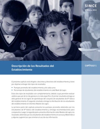 SIMCE
                                                                                         8º Básico 2011




Descripción de los Resultados del                                                        CAPÍTULO 1
Establecimiento


El presente capítulo está dirigido a docentes y directivos del establecimiento y tiene
por objetivo entregar dos tipos de resultados:
•• Puntajes promedio del establecimiento y de cada curso
•• Porcentaje de estudiantes del establecimiento en cada Nivel de Logro
Estos dos tipos de resultados son complementarios, debido a que permiten realizar
análisis que van de lo más general a lo más específico. El primer resultado entrega un
dato general de los logros de aprendizaje del conjunto de estudiantes de 8° básico
del establecimiento. El segundo resultado entrega la distribución de los estudiantes
del establecimiento en distintos Niveles de Logro.
La primera parte del capítulo presenta los puntajes promedio obtenidos por los
estudiantes de 8° básico del establecimiento y entrega recomendaciones para
compararlos. Luego, la segunda parte, presenta información sobre Niveles de Logro, los
resultados obtenidos por los estudiantes del establecimiento en Lectura y Matemática
y algunas sugerencias que orientan el uso de esa información.
 