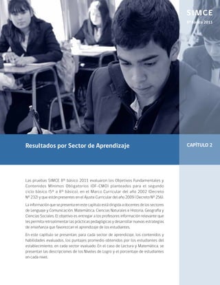 SIMCE
                                                                                           8º Básico 2011




Resultados por Sector de Aprendizaje                                                       CAPÍTULO 2




Las pruebas SIMCE 8° básico 2011 evaluaron los Objetivos Fundamentales y
Contenidos Mínimos Obligatorios (OF-CMO) planteados para el segundo
ciclo básico (5° a 8° básico), en el Marco Curricular del año 2002 (Decreto
N° 232) y que están presentes en el Ajuste Curricular del año 2009 ( Decreto N° 256).
La información que se presenta en este capítulo está dirigida a docentes de los sectores
de Lenguaje y Comunicación, Matemática, Ciencias Naturales e Historia, Geografía y
Ciencias Sociales. El objetivo es entregar a los profesores información relevante que
les permita retroalimentar las prácticas pedagógicas y desarrollar nuevas estrategias
de enseñanza que favorezcan el aprendizaje de los estudiantes.
En este capítulo se presentan, para cada sector de aprendizaje, los contenidos y
habilidades evaluados, los puntajes promedio obtenidos por los estudiantes del
establecimiento, en cada sector evaluado. En el caso de Lectura y Matemática, se
presentan las descripciones de los Niveles de Logro y el porcentaje de estudiantes
en cada nivel.
 