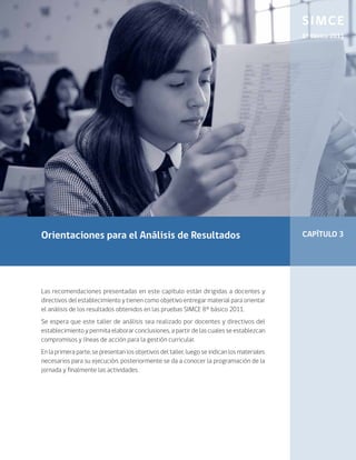 SIMCE
                                                                                              8º Básico 2011




Orientaciones para el Análisis de Resultados                                                  CAPÍTULO 3




Las recomendaciones presentadas en este capítulo están dirigidas a docentes y
directivos del establecimiento y tienen como objetivo entregar material para orientar
el análisis de los resultados obtenidos en las pruebas SIMCE 8° básico 2011.
Se espera que este taller de análisis sea realizado por docentes y directivos del
establecimiento y permita elaborar conclusiones, a partir de las cuales se establezcan
compromisos y líneas de acción para la gestión curricular.
En la primera parte, se presentan los objetivos del taller, luego se indican los materiales
necesarios para su ejecución, posteriormente se da a conocer la programación de la
jornada y finalmente las actividades.
 