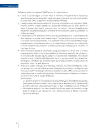 Resultados Docentes y Directivos
          SIMCE 8º Básico 2011




                                   Reflexionar sobre los resultados SIMCE permite al establecimiento:
                                   •• Evaluar si las estrategias utilizadas hasta el momento han contribuido a mejorar los
                                      aprendizajes de los estudiantes. Esto puede realizarse comparando los resultados obtenidos
                                      en las pruebas SIMCE 2011 con los de evaluaciones anteriores.
                                   •• Conocer qué aprendizajes son capaces de demostrar los estudiantes en las pruebas SIMCE.
                                      Para ello, son muy útiles los aprendizajes que se describen en cada uno de los Niveles de
                                      Logro, ya que permiten hacerse preguntas como, por ejemplo: ¿Hemos trabajado con los
                                      estudiantes los aprendizajes que les permitirán enfrentar desafíos como los planteados en
                                      el Nivel Avanzado?
                                   •• Conocer el sector de aprendizaje en el que los estudiantes muestran un desempeño más
                                      débil y aquellos en los que tienen mayores logros. Esto puede observarse al comparar, para
                                      cada sector, los resultados obtenidos en su establecimiento con los resultados obtenidos por
                                      establecimientos de similares características socioeconómicas. Además, esta información
                                      se puede complementar analizando el porcentaje de los estudiantes que se encuentra en
                                      cada Nivel de Logro.
                                   •• Dimensionar la diversidad de desempeños que pueden observarse en un área. Si bien los
                                      establecimientos deben procurar oportunidades de aprendizaje para todos sus estudiantes,
                                      es relevante poder distinguir algunos sectores donde concentrar los esfuerzos. Para esto son
                                      útiles los resultados SIMCE según Niveles de Logro, ya que permiten focalizar y planificar
                                      estrategias y actividades que posibiliten lograr que progresivamente un mayor número de
                                      estudiantes alcance el Nivel Avanzado.
                                   •• Potenciar el trabajo en equipo de profesores y profesoras del primer ciclo básico y contar
                                      con un diagnóstico que permita dimensionar los desafíos de los docentes del segundo ciclo
                                      básico, pues los Niveles de Logro refuerzan la idea de las pruebas SIMCE como evaluación de
                                      fin de ciclo, ya que es muy improbable que los aprendizajes evaluados puedan consolidarse
                                      únicamente en un año de trabajo (8° básico).
                                   	 Por lo anterior:
                                      -- Los docentes del primer ciclo básico podrán preguntarse: ¿En qué medida mis estudiantes
                                          serán capaces de enfrentar tareas como las descritas en el Nivel Avanzado? ¿Están avanzando
                                          a un ritmo adecuado para que la mayoría logre el Nivel Avanzado al terminar 8° básico?
                                      -- Profesores del segundo ciclo básico tendrán información sobre cuán preparado está el
                                          grupo de estudiantes que ingresa a este ciclo y sobre la necesidad de reforzar o consolidar
                                          algunos aprendizajes.




                           40
 