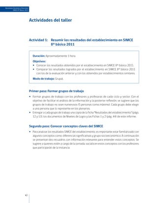 Resultados Docentes y Directivos
          SIMCE 8º Básico 2011




                                   Actividades del taller



                                   Actividad 1:	 Resumir los resultados del establecimiento en SIMCE
                                                 8° básico 2011


                                      Duración: Aproximadamente 1 hora.
                                      Objetivos:
                                      •• Conocer los resultados obtenidos por el establecimiento en SIMCE 8° básico 2011.
                                      •• Comparar los resultados logrados por el establecimiento en SIMCE 8° básico 2011
                                         con los de la evaluación anterior y con los obtenidos por establecimientos similares.
                                      Modo de trabajo: Grupal.



                                   Primer paso: Formar grupos de trabajo
                                   •• Formar grupos de trabajo con los profesores y profesoras de cada ciclo y sector. Con el
                                      objetivo de facilitar el análisis de la información y la posterior reflexión, se sugiere que los
                                      grupos de trabajo no sean numerosos (5 personas como máximo). Cada grupo debe elegir
                                      a una persona que lo represente en los plenarios.
                                   •• Entregar a cada grupo de trabajo una copia de la ficha “Resultados del establecimiento” (págs.
                                      12 y 13), los documentos de Niveles de Logro y las Fichas 1 y 2 (pág. 44) de este informe.


                                   Segundo paso: Conocer conceptos claves del SIMCE
                                   •• Para analizar los resultados SIMCE del establecimiento, es importante estar familiarizado con
                                      algunos conceptos como: diferencias significativas y grupo socioeconómico. A continuación
                                      se presentan dos recuadros con información relevante para entender estos conceptos. Se
                                      sugiere a quienes estén a cargo de la jornada, socialicen estos conceptos con los profesores
                                      que participarán de la instancia.




                           42
 