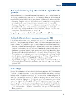 Orientaciones para el
                                                                                                     Análisis de Resultados
                                                                                        CAPÍTULO 3




¿Cuándo una diferencia de puntaje refleja una variación significativa en los
aprendizajes?
No siempre una diferencia numérica entre los puntajes promedio SIMCE implica una variación
significativa en los aprendizajes logrados. Por esto, para informar cuándo las diferencias de
puntaje reflejan realmente diferencias de aprendizaje, el SIMCE utiliza los siguientes símbolos.
:	 Indica que el puntaje promedio del establecimiento es significativamente más alto
    en relación con la evaluación anterior o con establecimientos del mismo GSE.
:	 Indica que el puntaje promedio del establecimiento es significativamente más bajo
    en relación con la evaluación anterior o con establecimientos del mismo GSE.
:	 Indica que el puntaje promedio del establecimiento es similar al de la evaluación
    anterior o al de establecimientos del mismo GSE.
Es importante prestar más atención al símbolo que a la diferencia numérica de puntaje.



Clasificación del establecimiento según grupo socioeconómico (GSE)
Cada establecimiento en el que se rindieron las pruebas SIMCE 2011 fue clasificado en
uno de los cinco grupos socioeconómicos que se han definido: bajo, medio bajo, medio,
medio alto y alto. Para realizar la clasificación se consideraron las siguientes variables:
•• Índice de Vulnerabilidad del Establecimiento: Indicador que da cuenta de la vulnerabilidad
   social de los estudiantes. Es construido por la JUNAEB a partir de información sobre los
   estudiantes recopilada desde distintas fuentes, tales como Fondo Nacional de Salud,
   Registro Civil, Servicio Nacional de Menores, Ministerio de Planificación, entre otros.
•• Nivel educacional del padre y la madre: Promedio de los años de escolaridad de cada
   uno de los padres de los estudiantes evaluados en 8° básico y declarado por los
   apoderados en el “Cuestionario SIMCE 2011 de Padres y Apoderados”.
•• Ingreso del hogar: Ingreso total del hogar donde vive el estudiante evaluado, en un
   mes normal y declarado por los apoderados en el “Cuestionario SIMCE 2011 de Padres
   y Apoderados”.


Niveles de Logro
En relación con los Niveles de Logro, los integrantes del grupo deben conocer su definición,
su utilidad y la manera de integrar sus distintos elementos (descripción general, ejemplos
de desempeño y ejemplos de preguntas), para así realizar una lectura comprensiva de
ellos. Esta información se encuentra en la primera parte del documento de Niveles de
Logro de cada sector disponible en www.simce.cl. Luego, en la segunda parte del mismo
documento, se presenta la descripción de Niveles de Logro, los ejemplos de desempeño
y los ejemplos de preguntas que son capaces de responder los estudiantes que alcanzan
un determinado nivel. A partir de esta lectura, los grupos responden la siguiente pregunta:
•• ¿Qué conocimientos y habilidades son necesarios para que un alumno alcance el
    Nivel Avanzado?


                                                                                                     43
 