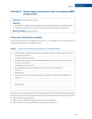 Orientaciones para el
                                                                                                          Análisis de Resultados
                                                                                             CAPÍTULO 3



Actividad 2:	 Extraer algunas conclusiones sobre los resultados SIMCE
              8° básico 2011

   Duración: Aproximadamente 2 horas.
   Objetivos:
   •• Identificar los posibles factores que explican los resultados obtenidos por su establecimiento.
   •• Establecer compromisos como comunidad escolar para mejorar los resultados.
   Modo de trabajo: Grupal y plenario.


Primer paso: Sintetizar los resultados
A partir de la información trabajada en las Fichas 1 y 2, completar la “Ficha 3: Síntesis de los
resultados obtenidos por el establecimiento”.


Ficha 3.	 Síntesis de los resultados obtenidos por el establecimiento

   1.	   ¿En qué prueba o pruebas los resultados del establecimiento son más altos en relación con:
   	     la evaluación anterior? 	
   	     establecimientos similares? 	
   2.	   ¿En qué prueba o pruebas los resultados del establecimiento son más bajos en relación con:
   	     la evaluación anterior? 	
   	     establecimientos similares? 	
   3.	   ¿En qué Nivel de Logro se encuentra la mayoría de los estudiantes en:
   	     Lectura? 	
   	     Matemática? 	
   4.	   A partir de lo anterior, ¿qué aprendizajes ha logrado la mayoría los estudiantes en:
   	     Lectura? 	
         	
         	
   	     Matemática? 	
         	
         	

A continuación, se recomienda comentar en plenario la síntesis de los distintos grupos de tra-
bajo. Este es un buen momento para recoger las primeras impresiones en torno a los resultados:
•• ¿Son los resultados esperados?
•• ¿Qué aspectos importantes podemos ver en estos resultados?
•• ¿Qué tan diversos son los aprendizajes de nuestros estudiantes?




                                                                                                          45
 