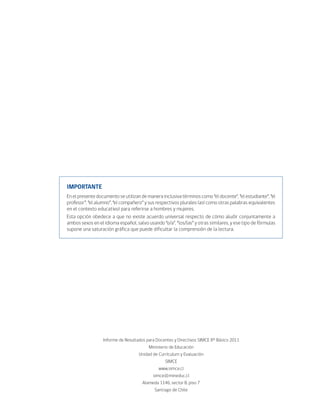 IMPORTANTE
En el presente documento se utilizan de manera inclusiva términos como “el docente”, “el estudiante”, “el
profesor”, “el alumno”, “el compañero” y sus respectivos plurales (así como otras palabras equivalentes
en el contexto educativo) para referirse a hombres y mujeres.
Esta opción obedece a que no existe acuerdo universal respecto de cómo aludir conjuntamente a
ambos sexos en el idioma español, salvo usando “o/a”, “los/las” y otras similares, y ese tipo de fórmulas
supone una saturación gráfica que puede dificultar la comprensión de la lectura.




                  Informe de Resultados para Docentes y Directivos SIMCE 8° Básico 2011
                                         Ministerio de Educación
                                    Unidad de Currículum y Evaluación
                                                 SIMCE
                                              www.simce.cl
                                           simce@mineduc.cl
                                      Alameda 1146, sector B, piso 7
                                            Santiago de Chile
 