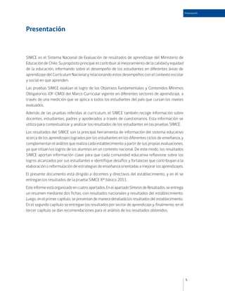 Presentación




Presentación


SIMCE es el Sistema Nacional de Evaluación de resultados de aprendizaje del Ministerio de
Educación de Chile. Su propósito principal es contribuir al mejoramiento de la calidad y equidad
de la educación, informando sobre el desempeño de los estudiantes en diferentes áreas de
aprendizaje del Currículum Nacional y relacionando estos desempeños con el contexto escolar
y social en que aprenden.
Las pruebas SIMCE evalúan el logro de los Objetivos Fundamentales y Contenidos Mínimos
Obligatorios (OF-CMO) del Marco Curricular vigente en diferentes sectores de aprendizaje, a
través de una medición que se aplica a todos los estudiantes del país que cursan los niveles
evaluados.
Además de las pruebas referidas al currículum, el SIMCE también recoge información sobre
docentes, estudiantes, padres y apoderados a través de cuestionarios. Esta información se
utiliza para contextualizar y analizar los resultados de los estudiantes en las pruebas SIMCE.
Los resultados del SIMCE son la principal herramienta de información del sistema educativo
acerca de los aprendizajes logrados por los estudiantes en los diferentes ciclos de enseñanza, y
complementan el análisis que realiza cada establecimiento a partir de sus propias evaluaciones,
ya que sitúan los logros de los alumnos en un contexto nacional. De este modo, los resultados
SIMCE aportan información clave para que cada comunidad educativa reflexione sobre los
logros alcanzados por sus estudiantes e identifique desafíos y fortalezas que contribuyan a la
elaboración o reformulación de estrategias de enseñanza orientadas a mejorar los aprendizajes.
El presente documento está dirigido a docentes y directivos del establecimiento, y en él se
entregan los resultados de la prueba SIMCE 8º básico 2011.
Este informe está organizado en cuatro apartados. En el apartado Síntesis de Resultados, se entrega
un resumen mediante dos fichas, con resultados nacionales y resultados del establecimiento.
Luego, en el primer capítulo, se presentan de manera detallada los resultados del establecimiento.
En el segundo capítulo se entregan los resultados por sector de aprendizaje y, finalmente, en el
tercer capítulo se dan recomendaciones para el análisis de los resultados obtenidos.




                                                                                                      5
 