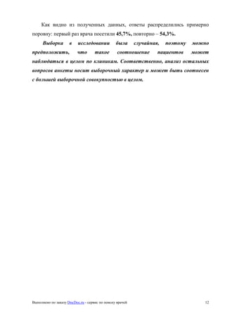 Выполнено по заказу DocDoc.ru - сервис по поиску врачей 12
Как видно из полученных данных, ответы распределились примерно
поровну: первый раз врача посетили 45,7%, повторно – 54,3%.
Выборка в исследовании была случайная, поэтому можно
предположить, что такое соотношение пациентов может
наблюдаться в целом по клиникам. Соответственно, анализ остальных
вопросов анкеты носит выборочный характер и может быть соотнесен
с большей выборочной совокупностью в целом.
 