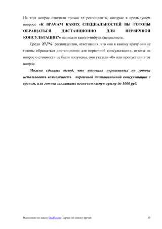 Выполнено по заказу DocDoc.ru - сервис по поиску врачей 15
На этот вопрос ответили только те респонденты, которые в предыдущем
вопросе «К ВРАЧАМ КАКИХ СПЕЦИАЛЬНОСТЕЙ ВЫ ГОТОВЫ
ОБРАЩАТЬСЯ ДИСТАНЦИОННО ДЛЯ ПЕРВИЧНОЙ
КОНСУЛЬТАЦИИ?» написали какого-нибудь специалиста.
Среди 27,7% респондентов, ответивших, что «ни к какому врачу они не
готовы обращаться дистанционно для первичной консультации», ответы на
вопрос о стоимости не были получены, они указали «0» или пропустили этот
вопрос.
Можно сделать вывод, что половина опрошенных не готова
использовать возможность первичной дистанционной консультации с
врачом, или готова заплатить незначительную сумму до 1000 руб.
 