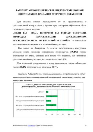 Выполнено по заказу DocDoc.ru - сервис по поиску врачей 16
РАЗДЕЛ IV. ОТНОШЕНИЕ НАСЕЛЕНИЯ К ДИСТАНЦИОННОЙ
КОНСУЛЬТАЦИИ ВРАЧА ПРИ ВТОРИЧНОМ ОБРАЩЕНИИ
Для анализа ответов респондентов об их представлениях о
дистанционной консультации с врачом при повторном обращении, были
заданы следующие вопросы:
«ЕСЛИ БЫ ВРАЧ, КОТОРОГО ВЫ СЕЙЧАС ПОСЕТИЛИ,
ПРОВОДИЛ КОНСУЛЬТАЦИИ ДИСТАНЦИОННО,
ВОСПОЛЬЗОВАЛИСЬ БЫ ВЫ ТАКОЙ УСЛУГОЙ?» Но также были
анализированы возможности и первичной консультации.
Как видно из Диаграммы 9, ответы распределились следующим
образом: почти половина опрошенных респондентов (49,2%) готовы
обращаться ко врачу, которого они только что посетили, для повторной
дистанционной консультации, не готовы всего лишь 9%.
Для первичной консультации к этому специалисту готовы обращаться
только 18,1% респондентов и не готовы 20,1%.
Диаграмма 9 . Распределение ответов респондентов по предпочтению и выбору
дистанционной консультации первичной или повторной к тому врачу, которого они
только что посетили
 
