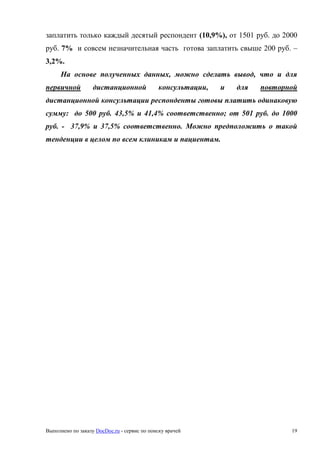 Выполнено по заказу DocDoc.ru - сервис по поиску врачей 19
заплатить только каждый десятый респондент (10,9%), от 1501 руб. до 2000
руб. 7% и совсем незначительная часть готова заплатить свыше 200 руб. –
3,2%.
На основе полученных данных, можно сделать вывод, что и для
первичной дистанционной консультации, и для повторной
дистанционной консультации респонденты готовы платить одинаковую
сумму: до 500 руб. 43,5% и 41,4% соответственно; от 501 руб. до 1000
руб. - 37,9% и 37,5% соответственно. Можно предположить о такой
тенденции в целом по всем клиникам и пациентам.
 