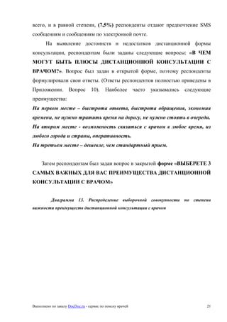 Выполнено по заказу DocDoc.ru - сервис по поиску врачей 21
всего, и в равной степени, (7,5%) респонденты отдают предпочтение SMS
сообщениям и сообщениям по электронной почте.
На выявление достоинств и недостатков дистанционной формы
консультации, респондентам были заданы следующие вопросы: «В ЧЕМ
МОГУТ БЫТЬ ПЛЮСЫ ДИСТАНЦИОННОЙ КОНСУЛЬТАЦИИ С
ВРАЧОМ?». Вопрос был задан в открытой форме, поэтому респонденты
формулировали свои ответы. (Ответы респондентов полностью приведены в
Приложении. Вопрос 10). Наиболее часто указывались следующие
преимущества:
На первом месте – быстрота ответа, быстрота обращения, экономия
времени, не нужно тратить время на дорогу, не нужно стоять в очереди.
На втором месте - возможность связаться с врачом в любое время, из
любого города и страны, оперативность.
На третьем месте – дешевле, чем стандартный прием.
Затем респондентам был задан вопрос в закрытой форме «ВЫБЕРЕТЕ 3
САМЫХ ВАЖНЫХ ДЛЯ ВАС ПРЕИМУЩЕСТВА ДИСТАНЦИОННОЙ
КОНСУЛЬТАЦИИ С ВРАЧОМ»
Диаграмма 13. Распределение выборочной совокупности по степени
важности преимуществ дистанционной консультации с врачом
 