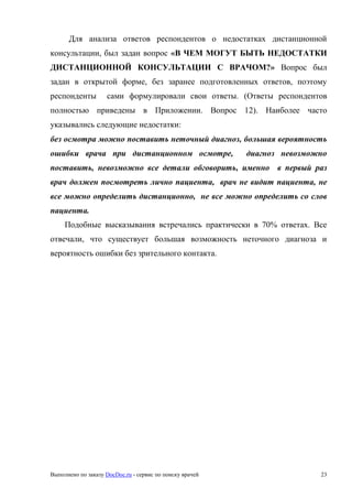 Выполнено по заказу DocDoc.ru - сервис по поиску врачей 23
Для анализа ответов респондентов о недостатках дистанционной
консультации, был задан вопрос «В ЧЕМ МОГУТ БЫТЬ НЕДОСТАТКИ
ДИСТАНЦИОННОЙ КОНСУЛЬТАЦИИ С ВРАЧОМ?» Вопрос был
задан в открытой форме, без заранее подготовленных ответов, поэтому
респонденты сами формулировали свои ответы. (Ответы респондентов
полностью приведены в Приложении. Вопрос 12). Наиболее часто
указывались следующие недостатки:
без осмотра можно поставить неточный диагноз, большая вероятность
ошибки врача при дистанционном осмотре, диагноз невозможно
поставить, невозможно все детали обговорить, именно в первый раз
врач должен посмотреть лично пациента, врач не видит пациента, не
все можно определить дистанционно, не все можно определить со слов
пациента.
Подобные высказывания встречались практически в 70% ответах. Все
отвечали, что существует большая возможность неточного диагноза и
вероятность ошибки без зрительного контакта.
 