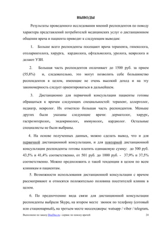Выполнено по заказу DocDoc.ru - сервис по поиску врачей 24
ВЫВОДЫ
Результаты проведенного исследования мнений респондентов по поводу
характера представлений потребителей медицинских услуг о дистанционном
общении врача и пациента приводят к следующим выводам:
1. Больше всего респонденты посещают врача терапевта, гинеколога,
отоларинголога, хирурга, кардиолога, офтальмолога, уролога, невролога и
делают УЗИ.
2. Большая часть респондентов оплачивает до 1500 руб. за прием
(55,8%) и, следовательно, это могут позволить себе большинство
респондентов в целом, имеющие не очень высокий доход и на эту
закономерность следует ориентироваться в дальнейшем.
3. Дистанционно для первичной консультации пациенты готовы
обращаться к врачам следующих специальностей: терапевт, аллерголог,
педиатр, невролог. Их отметило большая часть респондентов. Меньше
других были указаны следующие врачи: дерматолог, хирург,
гастроэнтеролог, эндокринолог, иммунолог, кардиолог. Остальные
специалисты не были выбраны.
4. На основе полученных данных, можно сделать вывод, что и для
первичной дистанционной консультации, и для повторной дистанционной
консультации респонденты готовы платить одинаковую сумму: до 500 руб.
43,5% и 41,4% соответственно, от 501 руб. до 1000 руб. - 37,9% и 37,5%
соответственно. Можно предположить о такой тенденции в целом по всем
клиникам и пациентам.
5. Возможности использования дистанционной консультации с врачом
рассматривают и относятся положительно половина посетителей клиник в
целом.
6. По предпочтению вида связи для дистанционной консультации
респонденты выбрали Skype, на втором месте звонок по телефону (сотовый
или стационарный), на третьем месте мессенджеры: watsapp / viber / telegram.
 