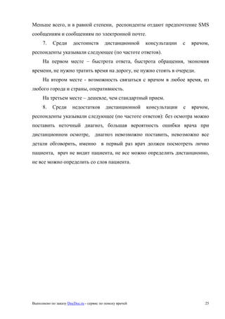 Выполнено по заказу DocDoc.ru - сервис по поиску врачей 25
Меньше всего, и в равной степени, респонденты отдают предпочтение SMS
сообщениям и сообщениям по электронной почте.
7. Среди достоинств дистанционной консультации с врачом,
респонденты указывали следующее (по частоте ответов).
На первом месте – быстрота ответа, быстрота обращения, экономия
времени, не нужно тратить время на дорогу, не нужно стоять в очереди.
На втором месте - возможность связаться с врачом в любое время, из
любого города и страны, оперативность.
На третьем месте – дешевле, чем стандартный прием.
8. Среди недостатков дистанционной консультации с врачом,
респонденты указывали следующее (по частоте ответов): без осмотра можно
поставить неточный диагноз, большая вероятность ошибки врача при
дистанционном осмотре, диагноз невозможно поставить, невозможно все
детали обговорить, именно в первый раз врач должен посмотреть лично
пациента, врач не видит пациента, не все можно определить дистанционно,
не все можно определить со слов пациента.
 