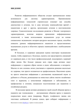 Выполнено по заказу DocDoc.ru - сервис по поиску врачей 3
ВВЕДЕНИЕ
Развитие информационного общества создает принципиально новые
возможности для системы здравоохранения. Проникновение
информационных технологий стремительно изменяет как способы
диагностики и лечения, так и саму методику взаимодействия врачей с
пациентами и друг с другом, организацию лечения и восстановления
здоровья. Социологические исследования развития в Москве электронного
здравоохранения, включая вопросы применения информационных
технологий, а также использования медицинских услуг на основе
специальных медицинских интернет-ресурсов населением города, способны
повысить уровень информированности пациентов в предоставляемых
медицинских услугах и облегчить процесс взаимодействия с необходимыми
врачами.
И больным, и здоровым гражданам нужны некоторые медицинские
знания, чтобы справиться с болезнью, оценить или предотвратить связанный
со здоровьем риск, в том числе профессиональный, моделировать здоровый
образ жизни. Все больше граждан всех стран мира активно ищут
информацию о здоровом образе жизни и своих заболеваниях в интернете.
Многие из них склонны лично участвовать в принятии решения касательно
их здоровья, чем просто положиться на профессионалов. Населению нужна
не просто новостная информация о достижениях медицинской науки за
рубежом и в России, размещаемая на новостных сайтах многих онлайновых
газет и журналов, а качественная информация о заболеваниях, их
профилактике и лечении, специально подготовленная для пациентов и
онлайновые ресурсы.
В последнее время активно развивается такой способ общения врача и
пациента как телемедицина – дистанционное общение врача и пациента
посредством видео связи (например, Skype), телефонного звонка или
текстовых сообщений. В рамках сеанса, врач собирает информацию о
 