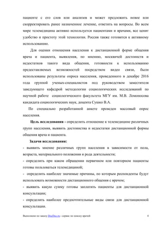 Выполнено по заказу DocDoc.ru - сервис по поиску врачей 4
пациенте с его слов или анализов и может предложить новое или
скорректировать ранее назначенное лечение, ответить на вопросы. Во всем
мире телемедицина активно используется пациентами и врачами, все ценят
удобство и простоту этой технологии. Россия также готовится к активному
использованию.
Для оценки отношения населения к дистанционной форме общения
врача и пациента, выявления, по мнению, москвичей достоинств и
недостатков такого вида общения, готовности к использованию
предоставляемых возможностей посредством видео связи, были
использованы результаты опроса населения, проведенного в декабре 2016
года группой ученых-специалистов под руководством заместителя
заведующего кафедрой методологии социологических исследований по
научной работе социологического факультета МГУ им. М.В. Ломоносова
кандидата социологических наук, доцента Сушко В.А.
По специально разработанной анкете проведен массовый опрос
населения.
Цель исследования - определить отношение к телемедицине различных
групп населения, выявить достоинства и недостатки дистанционной формы
общения врача и пациента.
Задачи исследования:
- выявить мнение различных групп населения в зависимости от пола,
возраста, материального положения и рода деятельности;
- определить при каком обращении первичном или повторном пациенты
готовы пользоваться телемедициной;
- определить наиболее значимые причины, по которым респонденты будут
использовать возможности дистанционного общения с врачом;
- выявить какую сумму готовы заплатить пациенты для дистанционной
консультации;
- определить наиболее предпочтительные виды связи для дистанционной
консультации.
 