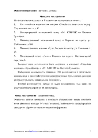 Выполнено по заказу DocDoc.ru - сервис по поиску врачей 5
Объект исследования - жители г. Москвы.
Методика исследования
Исследование проводилось в 5 московских медицинских клиниках:
1. Сеть семейных медицинских центров «Семейная клиника» по адресу:
Хорошевское шоссе, д.80.
2. Международный медицинский центр «ОН КЛИНИК на Цветном
бульваре».
3. Многопрофильный медицинский центр в Марьино по адресу: ул.
Люблинская, д.104.
4. Многопрофильная клиника «Чудо Доктор» по адресу: ул. Школьная, д.
49.
5. Медицинский центр «Дельта Клиник» по адресу: Наставнический
перeулок, 6.
Большая часть респондентов была опрошена в клиниках: «Семейная
клиника», «Чудо Доктор» и «ОН КЛИНИК на Цветном бульваре».
Выборочная совокупность составила 1500 респондентов с различными
социальными и демографическими характеристиками (пол, возраст, основная
сфера деятельности, материальное положение).
Возраст респондентов, исходя из задач исследования, был задан по
следующим параметрам: от 16 лет и старше.
Метод исследования – анкетный опрос.
Обработка данных проведена с помощью специального пакета программ
SPSS (Statistical Package for Social Sciences), являющегося международным
стандартом обработки социологической информации.
 