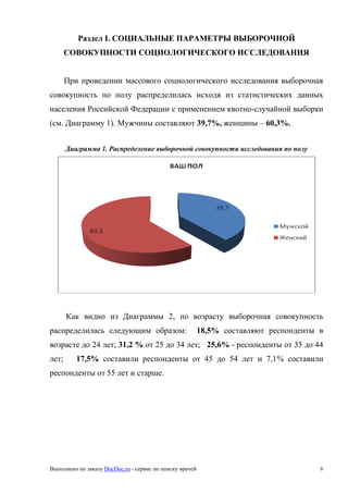 Выполнено по заказу DocDoc.ru - сервис по поиску врачей 6
Раздел I. СОЦИАЛЬНЫЕ ПАРАМЕТРЫ ВЫБОРОЧНОЙ
СОВОКУПНОСТИ СОЦИОЛОГИЧЕСКОГО ИССЛЕДОВАНИЯ
При проведении массового социологического исследования выборочная
совокупность по полу распределилась исходя из статистических данных
населения Российской Федерации с применением квотно-случайной выборки
(см. Диаграмму 1). Мужчины составляют 39,7%, женщины – 60,3%.
Диаграмма 1. Распределение выборочной совокупности исследования по полу
Как видно из Диаграммы 2, по возрасту выборочная совокупность
распределилась следующим образом: 18,5% составляют респонденты в
возрасте до 24 лет; 31,2 % от 25 до 34 лет; 25,6% - респонденты от 35 до 44
лет; 17,5% составили респонденты от 45 до 54 лет и 7,1% составили
респонденты от 55 лет и старше.
 