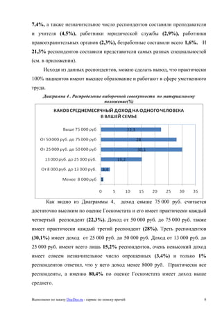Выполнено по заказу DocDoc.ru - сервис по поиску врачей 8
7,4%, а также незначительное число респондентов составили преподаватели
и учителя (4,5%), работники юридической службы (2,9%), работники
правоохранительных органов (2,3%), безработные составили всего 1,6%. И
21,3% респондентов составили представители самых разных специальностей
(см. в приложении).
Исходя из данных респондентов, можно сделать вывод, что практически
100% пациентов имеют высшее образование и работают в сфере умственного
труда.
Диаграмма 4 . Распределение выборочной совокупности по материальному
положение(%)
Как видно из Диаграммы 4, доход свыше 75 000 руб. считается
достаточно высоким по оценке Госкомстата и его имеет практически каждый
четвертый респондент (22,3%). Доход от 50 000 руб. до 75 000 руб. также
имеет практически каждый третий респондент (28%). Треть респондентов
(30,1%) имеет доход от 25 000 руб. до 50 000 руб. Доход от 13 000 руб. до
25 000 руб. имеют всего лишь 15,2% респондентов, очень невысокий доход
имеет совсем незначительное число опрошенных (3,4%) и только 1%
респондентов ответил, что у него доход менее 8000 руб. Практически все
респонденты, а именно 80,4% по оценке Госкомстата имеет доход выше
среднего.
 