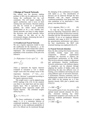 3 Design of Neural Network                              the changing of the combination of weights
One natural way the decision making                     with inputs f1,...,f4. The classification of
problem in IDA can be addressed is via the              decision can be achieved through the best
tuning the coefficients for the soft                    threshold with the largest estimated
constraints. This will largely simplify the             conditional probability from group data. The
agent's architecture, and it saves on both              class prediction of an observation x from
running time and memory. Decision making                group y was determined by
can also be viewed as a classification
problem, for which neural networks                      C ( x) = arg max k Pr( x | y = k )         ( 4)
demonstrated to be a very suitable tool.                    To find the best threshold we used
Neural networks can learn to make human-                Receiver Operating Characteristic (ROC) to
like decisions, and would naturally follow              provide the percentage of detections correctly
any changes in the data set as the                      classified and the non-detections incorrectly
environment changes, eliminating the task of            classified. To do so we employed different
re-tuning the coefficients.                             thresholds with range in [0,1]. To improve
                                                        the generalization performance and achieve
3.1 Feedforward Neural Network                          the best classification, the MLP with
We use a logistic regression model to tune              structural learning was employed [16], [17].
the coefficients for the functions f1,...,f4 for
the soft constraints and evaluate their relative        3.2 Neural Network Selection
importance. The corresponding conditional               Since the data coming from human decisions
probability of the occurrence of the job to be          inevitably include vague and noisy
offered is                                              components,        efficient     regularization
                                                        techniques are necessary to improve the
y = P (decision = 1 | w) = g ( wT f )
ˆ                                              (1)      generalization performance of the FFNN.
              a                                         This involves network complexity adjustment
             e
g (a ) =                                       (2)      and performance function modification.
           1 + ea                                       Network architectures with different degrees
                                                        of complexity can be obtained through
where g represents the logistic function                adapting the number of hidden nodes and
evaluated at activation a. Let w denote                 partitioning the data into different sizes of
weight vector and f the column vector of the            training, cross-validation and testing sets and
importance functions:        f T = [ f1 ,..., f 5 ] .   using different types of activation functions.
Then the “decision” is generated according to           A performance function commonly used in
the logistic regression model.                          regularization, instead of the sum of squared
    The weight vector w can be adapted using            error (SSE) on the training set, is a loss
FFNN topology [14], [15]. In the simplest               function (mostly SSE) plus a penalty term
case there is one input layer and one output            [18]-[21]:
logistic layer. This is equivalent to the
generalized linear regression model with                J = SSE + λ ∑ w 2                           (5)
logistic function. The estimated weights                From another point of view, for achieving the
satisfy Eq.(3):                                         optimal neural network structure for noisy
                                                        data, structural learning has better
∑w    i   = 1, 0 ≤ wi ≤ 1                        (3)    generalization properties and usually use the
 i                                                      following modified performance function
   The linear combination of weights with               [16], [17]:
inputs f1,...,f4 is a monotone function of               J = SSE + λ ∑ | w |                       (6)
conditional probability, as shown in Eq.(1)
and Eq.(2), so the conditional probability of
job to be offered can be monitored through
 