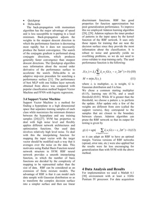 •   Quickprop                                    discriminant functions. RBF has good
•   Delta-delta                                  properties for function approximation but
   The back-propagation with momentum            poor generalization performance. To improve
algorithm has the major advantage of speed       this we employed Adatron learning algorithm
and is less susceptible to trapping in a local   [28], [29]. Adatron replaces the inner product
minimum. Back-propagation adjusts the            of patterns in the input space by the kernel
weights in the steepest descent direction in     function of the RBF network. It uses only
which the performance function is decreasing     those inputs for training that are near the
most rapidly but it does not necessarily         decision surface since they provide the most
produce the fastest convergence. The search      information about the classification. It is
of the conjugate gradient is performed along     robust to noise and generally yields no
conjugate directions, which produces             overfitting problems, so we do not need to
generally faster convergence than steepest       cross-validate to stop training early. The used
descent directions. The Quickprop algorithm      performance function is the following:
uses information about the second order
                                                                  N
derivative of the performance surface to
accelerate the search. Delta-delta is an         J ( xi ) = λi (∑ λ j w j G ( xi − x j 2σ 2 ) + b) (10)
                                                                  j =1
adaptive step-size procedure for searching a
performance surface [21]. The performance        M = min J ( xi )                                      (11)
                                                         i
of best MLP with one hidden layer network        where λi is multiplier, wj is weight, G is
obtained from above was compared with            Gaussian distribution and b is bias.
popular classification method Support Vector     We chose a common starting multiplier
Machine and FFNN with logistic regression.       (0.15), learning rate (0.70), and a small
                                                 threshold (0.01). While M is greater than the
3.4 Support Vector Machine                       threshold, we choose a pattern xi to perform
Support Vector Machine is a method for           the update. After update only a few of the
finding a hyperplane in a high dimensional       weights are different from zero (called the
space that separates training samples of each    support vectors), they correspond to the
class while maximizes the minimum distance       samples that are closest to the boundary
between the hyperplane and any training          between classes. Adatron algorithm can
samples [24]-[27]. SVM has properties to         prune the RBF network so that its output for
deal with high noise level and flexibly          testing is given by
applies different network architectures and
optimization functions. Our used data
involves relatively high level noise. To deal
                                                 g ( x) = sgn(           ∑ λ w G( x − x ,2σ
                                                                              i i
                                                                 i∈Support Vectors
                                                                                       i
                                                                                              2
                                                                                                  ) − b) (12)
with this the interpolating function for
                                                 so it can adapt an RBF to have an optimal
mapping the input vector with the target
                                                 margin. Various versions of RBF networks
vector should be modified such a way that it
                                                 (spread, error rate, etc.) were also applied but
averages over the noise on the data. This
                                                 the results were far less encouraging for
motivates using Radial Basis Function neural
                                                 generalization than with SVM with the above
network structure in SVM. RBF neural
                                                 method.
network provides a smooth interpolating
function, in which the number of basis
functions are decided by the complexity of
mapping to be represented rather than the
size of data. RBF can be considered as an
extension of finite mixture models. The
                                                 4 Data Analysis and Results
                                                 For implementation we used a Matlab 6.1
advantage of RBF is that it can model each
                                                 [30] environment with at least a 1GHz
data sample with Gaussian distribution so as
                                                 Pentium IV processor. For data acquisition
to transform the complex decision surface
into a simpler surface and then use linear
 