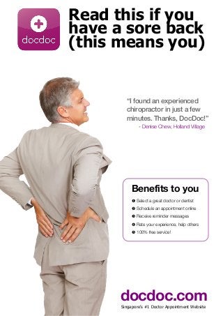 Read this if you
have a sore back
(this means you)
“I found an experienced
chiropractor in just a few
minutes. Thanks, DocDoc!”
- Denise Chew, Holland Village
Benefits to you
! Select a great doctor or dentist
" Schedule an appointment online
# Receive reminder messages
$ Rate your experience, help others
% 100% free service!
docdoc.comSingapore's #1 Doctor Appointment Website
 