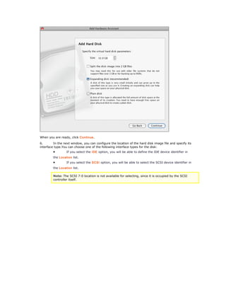 When you are ready, click Continue. 
6. In the next window, you can configure the location of the hard disk image file and specify its 
interface type.You can choose one of the following interface types for the disk: 
· If you select the IDE option, you will be able to define the IDE device identifier in 
the Location list. 
· If you select the SCSI option, you will be able to select the SCSI device identifier in 
the Location list. 
Note: The SCSI 7:0 location is not available for selecting, since it is occupied by the SCSI 
controller itself. 
 