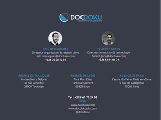 ERIC DESCARGUES
Directeur organisation & relation client
eric.descargues@docdoku.com
+336 70 00 12 91
FLORENT GARIN
Directeur innovation & technologie
florent.garin@docdoku.com
+336 81 91 01 71
AGENCE DE TOULOUSE
Immeuble Le Delphe
37 rue Lancefoc
31000 Toulouse
Tel : +335 61 72 24 09
WEB
www.docdoku.com
www.docdokuplm.com
@docdoku
AGENCE DE LYON
Tour Part-Dieu
129 Rue Servient
69326 Lyon
AGENCE DE PARIS
Centre d'afaires Paris Vendôme
5 Rue de Castiglione
75001 Paris
 
