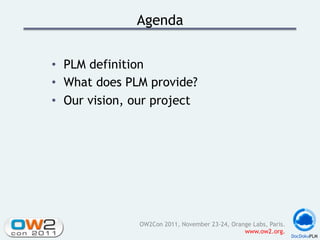 Agenda


•  PLM definition
•  What does PLM provide?
•  Our vision, our project




               OW2Con 2011, November 23-24, Orange Labs, Paris.
                                                www.ow2.org.
 
