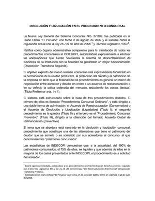 DISOLUCIÓN Y LIQUIDACIÓN EN EL PROCEDIMIENTO CONCURSALDISOLUCIÓN Y LIQUIDACIÓN EN EL PROCEDIMIENTO CONCURSAL
La Nueva Ley General del Sistema Concursal Nro. 27.809, fue publicada en elLa Nueva Ley General del Sistema Concursal Nro. 27.809, fue publicada en el
Diario Oficial “El Peruano” con fecha 8 de agosto de 2002 y el sistema cobró laDiario Oficial “El Peruano” con fecha 8 de agosto de 2002 y el sistema cobró la
regulación actual con la Ley 28.709 de abril de 2006regulación actual con la Ley 28.709 de abril de 2006 11
y Decreto Legislativo 1050y Decreto Legislativo 105022
..
Ratifica como órgano administrativo competente para la tramitación de todos losRatifica como órgano administrativo competente para la tramitación de todos los
procedimientos concursales al INDECOPI, autorizándolo expresamente a efectuar procedimientos concursales al INDECOPI, autorizándolo expresamente a efectuar 
las adecuaciones que fueran necesarias al sistema de descentralización delas adecuaciones que fueran necesarias al sistema de descentralización de
funciones de la Institución con la finalidad de garantizar un mejor funcionamientofunciones de la Institución con la finalidad de garantizar un mejor funcionamiento
(Disposición Transitoria Segunda).(Disposición Transitoria Segunda).
El objetivo explícito del nuevo sistema concursal está expresamente focalizado enEl objetivo explícito del nuevo sistema concursal está expresamente focalizado en
la permanencia de la unidad productiva, la protección del crédito y el patrimonio dela permanencia de la unidad productiva, la protección del crédito y el patrimonio de
la empresa en tanto que la finalidad de los procedimientos es generar un marco dela empresa en tanto que la finalidad de los procedimientos es generar un marco de
negociación entre acreedor y deudor en orden a un acuerdo de reestructuración onegociación entre acreedor y deudor en orden a un acuerdo de reestructuración o
en su defecto la salida ordenada del mercado, reduciendo los costos (textual)en su defecto la salida ordenada del mercado, reduciendo los costos (textual)
(Título Preliminar arts. I y II).(Título Preliminar arts. I y II).
El sistema está estructurado sobre la base de tres procedimientos distintos. ElEl sistema está estructurado sobre la base de tres procedimientos distintos. El
primero de ellos es llamado “Procedimiento Concursal Ordinario”, y está dirigido aprimero de ellos es llamado “Procedimiento Concursal Ordinario”, y está dirigido a
una doble forma de culminación: el Acuerdo de Reestructuración (Conservativo) ouna doble forma de culminación: el Acuerdo de Reestructuración (Conservativo) o
el Acuerdo de Disolución y Liquidación (Liquidativo) (Titulo I); el segundoel Acuerdo de Disolución y Liquidación (Liquidativo) (Titulo I); el segundo
procedimprocedimiento es la quiebra (Titulo II) y el tercero es el “Procedimiento Concursaliento es la quiebra (Titulo II) y el tercero es el “Procedimiento Concursal
Preventivo” (Título III), dirigido a la obtención del llamado Acuerdo Global dePreventivo” (Título III), dirigido a la obtención del llamado Acuerdo Global de
Refinanciación (preventivo).Refinanciación (preventivo).
El tema que se abordara está centrado en la disolución y liquidación concursal,El tema que se abordara está centrado en la disolución y liquidación concursal,
procedimiento que constituye una de las alternativas que tiene el patrimonio delprocedimiento que constituye una de las alternativas que tiene el patrimonio del
deudor que se somete o es sometido por sus acreedores al concurso, al quedeudor que se somete o es sometido por sus acreedores al concurso, al que
denominaremos “patrimonio concursado”.denominaremos “patrimonio concursado”.
Las estadísticas de INDECOPI demuestran que, a la actualidad, del 100% deLas estadísticas de INDECOPI demuestran que, a la actualidad, del 100% de
patrimonios concursados, el 75% de ellos, se liquidan y que además de ellos en lapatrimonios concursados, el 75% de ellos, se liquidan y que además de ellos en la
mayoría de los casos presentados ante INDECOPI, el procedimiento es a solicitudmayoría de los casos presentados ante INDECOPI, el procedimiento es a solicitud
del acreedor.del acreedor.
11
Cobró vigencia inmediata, aplicándose a los procedimientos en trámite bajo el derecho anterior, reguladoCobró vigencia inmediata, aplicándose a los procedimientos en trámite bajo el derecho anterior, regulado
por el Decreto Legislativo 845 y la Ley 24.146 denominada “De Reestructuración Patrimonial” (Disposiciónpor el Decreto Legislativo 845 y la Ley 24.146 denominada “De Reestructuración Patrimonial” (Disposición
Transitoria Primera).Transitoria Primera).
22
Publicado en el DiariPublicado en el Diario Oficial “El Peruano” con fecha 27 de junio del 2008 y entró en vigencia el 28 de julioo Oficial “El Peruano” con fecha 27 de junio del 2008 y entró en vigencia el 28 de julio
del 2008.del 2008.
 