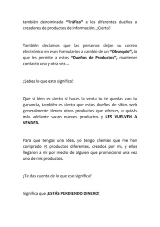 también denominado “Tráfico” a los diferentes dueños o
creadores de productos de información. ¿Cierto?
También decíamos que las personas dejan su correo
electrónico en esos formularios a cambio de un “Obsequio”, lo
que les permite a estos “Dueños de Productos”, mantener
contacto una y otra vez…
¿Sabes lo que esto significa?
Que si bien es cierto si haces la venta tu te quedas con tu
ganancia, también es cierto que estos dueños de sitios web
generalmente tienen otros productos que ofrecer, o quizás
más adelante sacan nuevos productos y LES VUELVEN A
VENDER.
Para que tengas una idea, yo tengo clientes que me han
comprado 15 productos diferentes, creados por mi, y ellos
llegaron a mi por medio de alguien que promocionó una vez
uno de mis productos.
¿Te das cuenta de lo que eso significa?
Significa que ¡ESTÁS PERDIENDO DINERO!
 