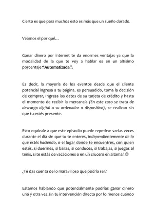 Cierto es que para muchos esto es más que un sueño dorado.
Veamos el por qué…
Ganar dinero por internet te da enormes ventajas ya que la
modalidad de la que te voy a hablar es en un altísimo
porcentaje “Automatizada”.
Es decir, la mayoría de los eventos desde que el cliente
potencial ingresa a tu página, es persuadido, toma la decisión
de comprar, Ingresa los datos de su tarjeta de crédito y hasta
el momento de recibir la mercancía (En este caso se trata de
descarga digital a su ordenador o dispositivo), se realizan sin
que tu estés presente.
Esto equivale a que este episodio puede repetirse varias veces
durante el día sin que tu te enteres, independientemente de lo
que estés haciendo, o el lugar donde te encuentres, con quien
estés, si duermes, si bailas, si conduces, si trabajas, si juegas al
tenis, si te estás de vacaciones o en un crucero en altamar 
¿Te das cuenta de lo maravilloso que podría ser?
Estamos hablando que potencialmente podrías ganar dinero
una y otra vez sin tu intervención directa por lo menos cuando
 