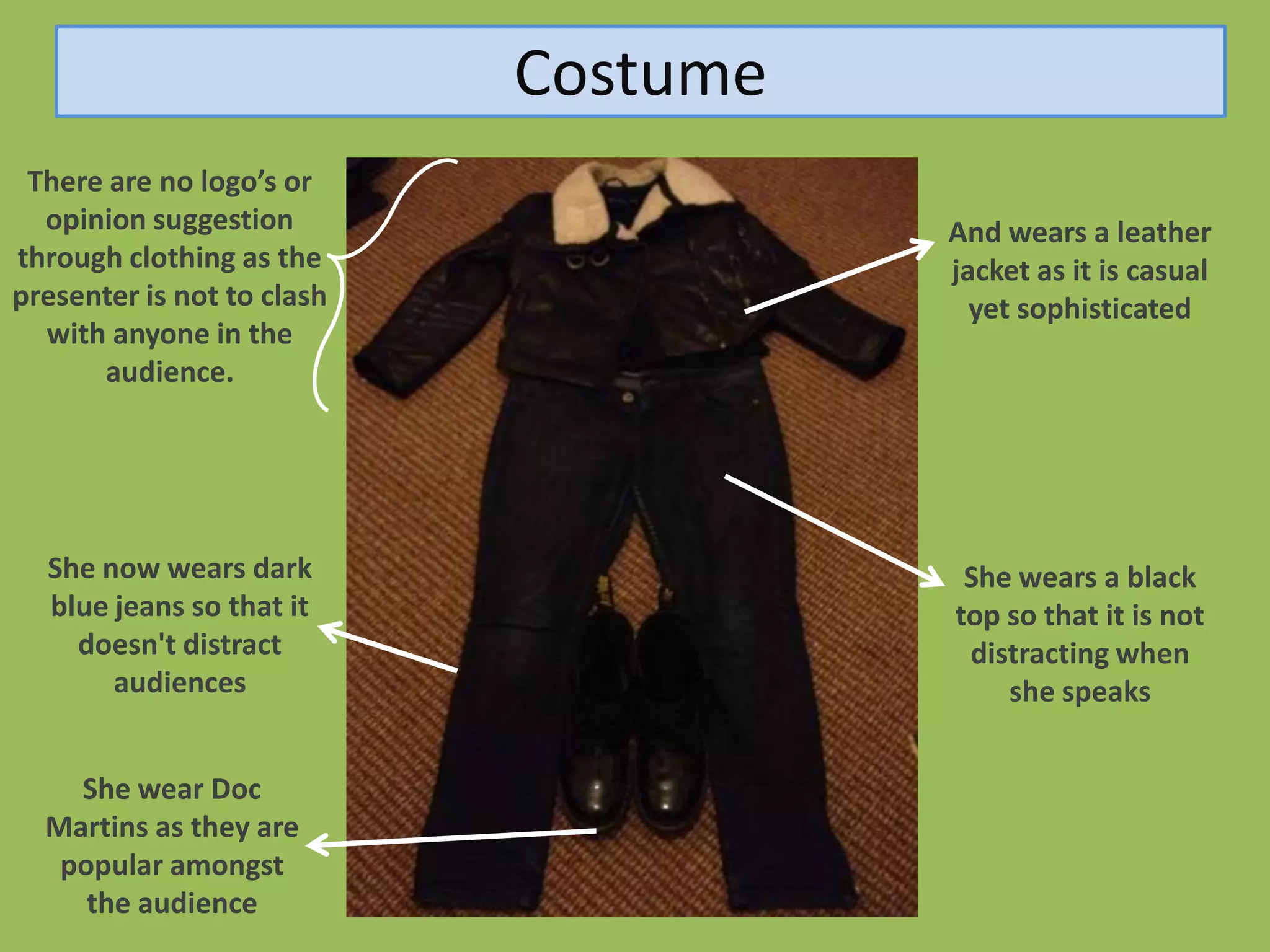 Costume
 There are no logo’s or
  opinion suggestion                  And wears a leather
through clothing as the               jacket as it is casual
presenter is not to clash               yet sophisticated
  with anyone in the
      audience.




  She now wears dark                   She wears a black
  blue jeans so that it               top so that it is not
    doesn't distract                   distracting when
       audiences                          she speaks


    She wear Doc
  Martins as they are
   popular amongst
     the audience
 