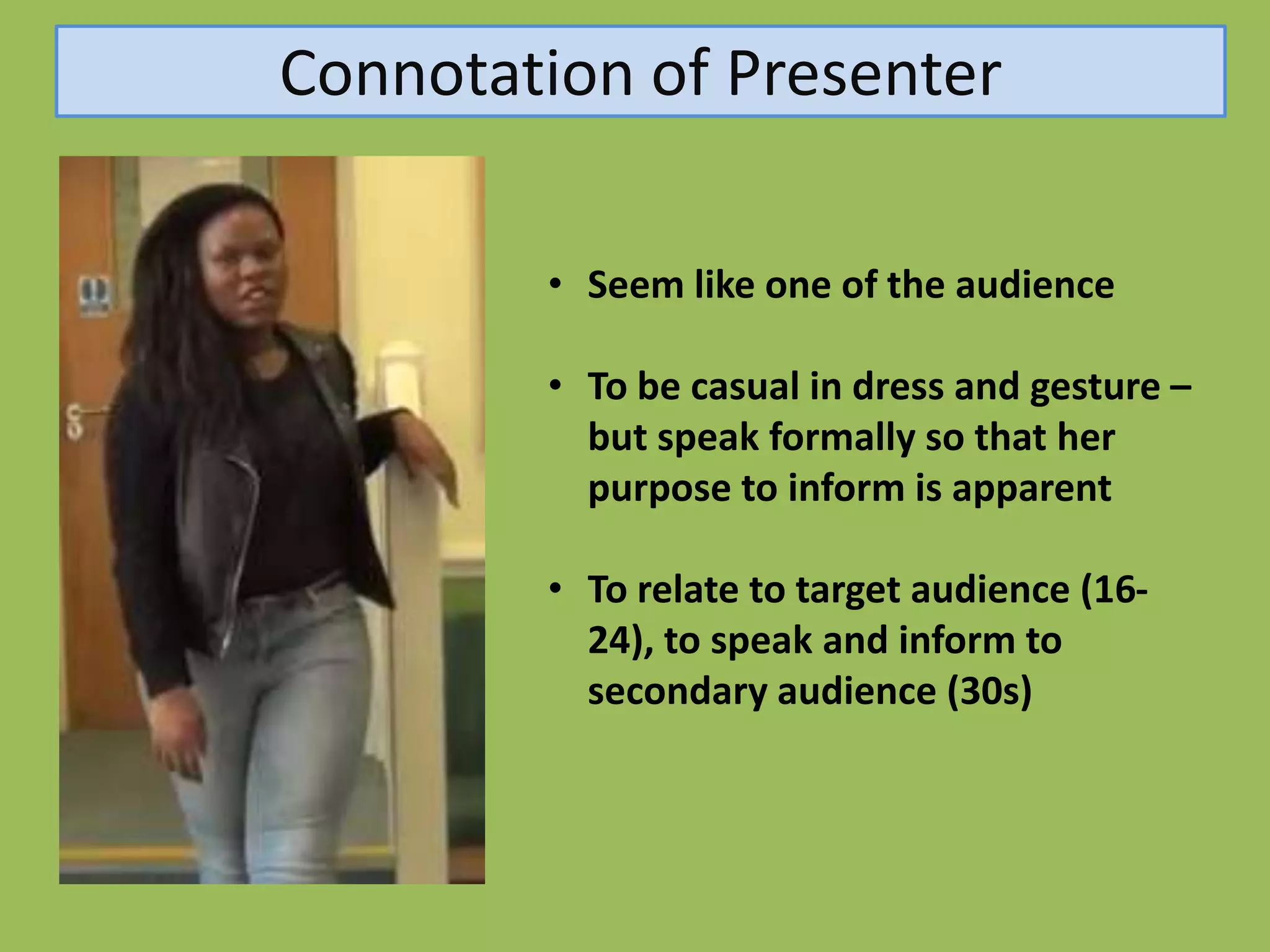 Connotation of Presenter

        • Seem like one of the audience

        • To be casual in dress and gesture –
          but speak formally so that her
          purpose to inform is apparent

        • To relate to target audience (16-
          24), to speak and inform to
          secondary audience (30s)
 
