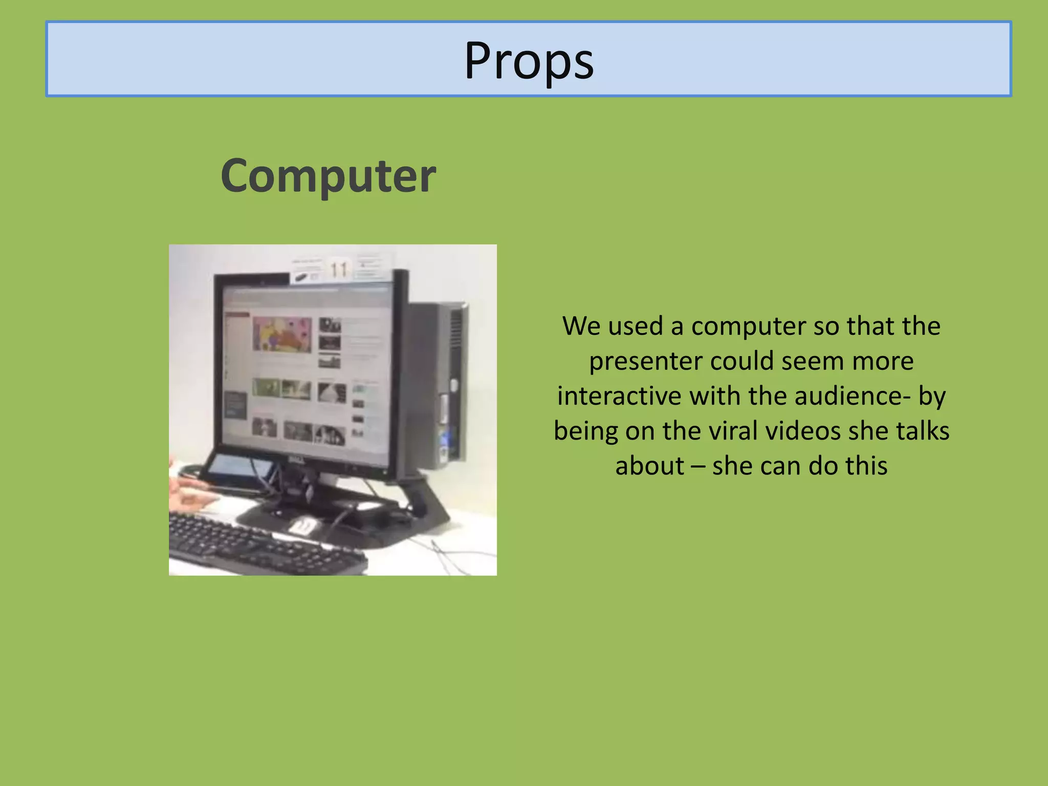 Props
Computer

               We used a computer so that the
                 presenter could seem more
              interactive with the audience- by
              being on the viral videos she talks
                   about – she can do this
 
