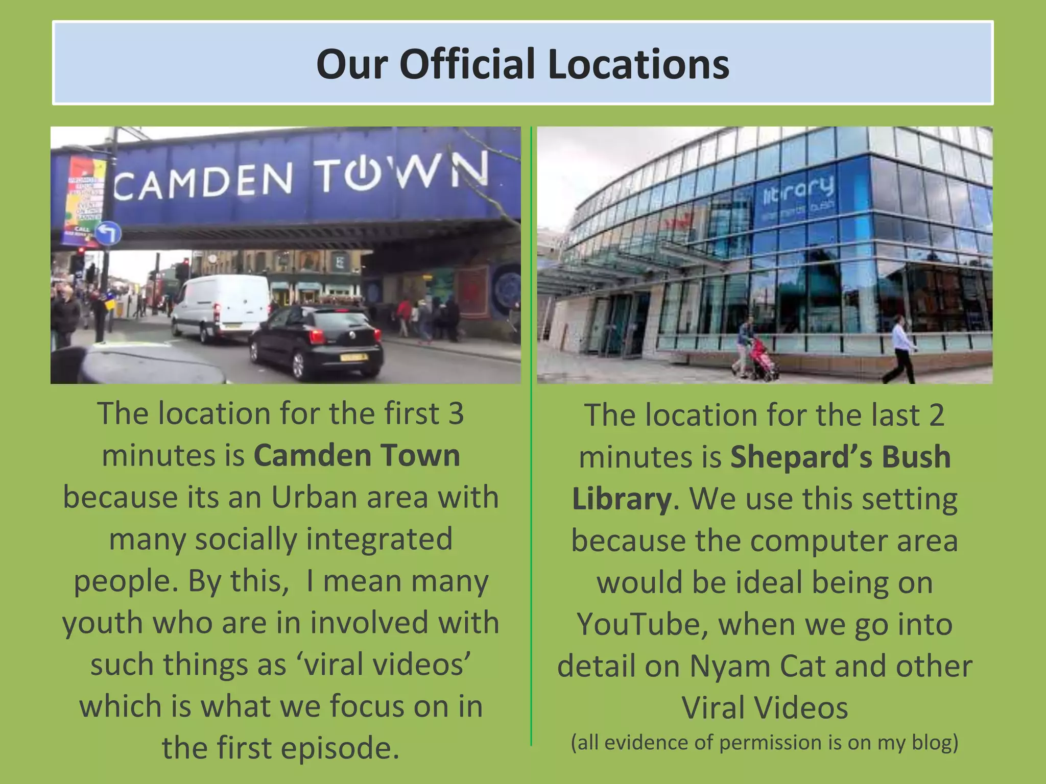 Our Official Locations




   The location for the first 3     The location for the last 2
   minutes is Camden Town          minutes is Shepard’s Bush
because its an Urban area with     Library. We use this setting
    many socially integrated       because the computer area
 people. By this, I mean many        would be ideal being on
youth who are in involved with     YouTube, when we go into
  such things as ‘viral videos’   detail on Nyam Cat and other
 which is what we focus on in              Viral Videos
       the first episode.         (all evidence of permission is on my blog)
 