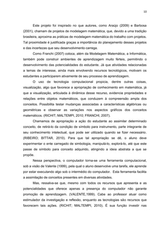 10 
Este projeto foi inspirado no que autores, como Araújo (2009) e Barbosa (2001), chamam de projetos de modelagem matemática, que, devido a uma tradição brasileira, aproxima as práticas de modelagem matemática do trabalho com projetos. Tal proximidade é justificada graças a importância do planejamento desses projetos e das incertezas que seu desenvolvimento carrega. Como Franchi (2007) coloca, além da Modelagem Matemática, a Informática, também pode construir ambientes de aprendizagem muito férteis, permitindo o desenvolvimento das potencialidades do estudante. Já que atividades relacionadas a temas de interesse, ainda mais envolvendo recursos tecnológicos, motivam os estudantes a participarem ativamente de seu processo de aprendizagem. O uso de tecnologia computacional propicia, dentre outras coisas, visualização, algo que favorece a apropriação de conhecimento em matemática, já que a visualização, articulada à dinâmica desse recurso, evidencia propriedades e relações entre objetos matemáticos, que conduzem à compreensão ampla dos conceitos. Possibilita testar mudanças associadas a características algébricas ou geométricas e observar as variações nos aspectos gráficos dos conceitos matemáticos. (RICHIT; MALTEMPI, 2010; FRANCHI, 2007). Chamamos de apropriação a ação do estudante ao assimilar determinado conceito, de retirá-lo da condição de símbolo para instrumento, parte integrante de seu conhecimento intelectual, que pode ser utilizado quando se fizer necessário. (RIBEIRO; BITTAR, 2010). Para que tal apropriação se dê, o aluno deve experimentar o ente carregado de simbologia, manipulá-lo, explorá-lo, até que este passe de símbolo para conceito adquirido, atingindo a ideia abstrata a que se propõe. Nessa perspectiva, o computador torna-se uma ferramenta computacional, sob a visão de Valente (1999), pela qual o aluno desenvolve uma tarefa, ele aprende por estar executando algo sob o intermédio do computador. Esta ferramenta facilita a assimilação de conceitos presentes em diversas atividades. 
Mas, ressalva-se que, mesmo com todos os recursos que apresenta e as potencialidades que oferece apenas a presença do computador não garante promoção de aprendizagem. (VALENTE,1999). Cabe ao professor atuar como estimulador da investigação e reflexão, enquanto as tecnologias são recursos que favorecem tais ações. (RICHIT; MALTEMPI, 2010). É sua função investir nas  