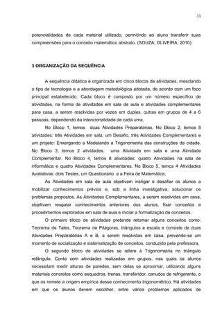 11 
potencialidades de cada material utilizado, permitindo ao aluno transferir suas compreensões para o conceito matemático abstrato. (SOUZA; OLIVEIRA, 2010). 3 ORGANIZAÇÃO DA SEQUÊNCIA A sequência didática é organizada em cinco blocos de atividades, mesclando o tipo de tecnologia e a abordagem metodológica adotada, de acordo com um foco principal estabelecido. Cada bloco é composto por um número específico de atividades, na forma de atividades em sala de aula e atividades complementares para casa, a serem resolvidas por vezes em duplas, outras em grupos de 4 a 6 pessoas, dependendo da intencionalidade de cada uma. No Bloco 1, temos duas Atividades Preparatórias. No Bloco 2, temos 8 atividades: três Atividades em sala, um Desafio, três Atividades Complementares e um projeto: Enxergando e Modelando a Trigonometria das construções da cidade. No Bloco 3, temos 2 atividades: uma Atividade em sala e uma Atividade Complementar. No Bloco 4, temos 8 atividades: quatro Atividades na sala de informática e quatro Atividades Complementares. No Bloco 5, temos 4 Atividades Avaliativas: dois Testes, um Questionário e a Feira de Matemática. As Atividades em sala de aula objetivam instigar e desafiar os alunos a mobilizar conhecimentos prévios e, sob a linha investigativa, solucionar os problemas propostos. As Atividades Complementares, a serem resolvidas em casa, objetivam resgatar conhecimentos anteriores dos alunos, fixar conceitos e procedimentos explorados em sala de aula e iniciar a formalização de conceitos. O primeiro bloco de atividades pretende retomar alguns conceitos como: Teorema de Tales, Teorema de Pitágoras, triângulos e escala e consiste de duas Atividades Preparatórias A e B, a serem resolvidas em casa, prevendo-se um momento de socialização e sistematização de conceitos, conduzido pela professora. 
O segundo bloco de atividades se refere à Trigonometria no triângulo retângulo. Conta com atividades realizadas em grupos, nas quais os alunos necessitam medir alturas de paredes, sem delas se aproximar, utilizando alguns materiais concretos como esquadros, trenas, transferidor, canudos de refrigerante, o que os remete a origem empírica desse conhecimento trigonométrico. Há atividades em que os alunos devem escolher, entre vários problemas aplicados de  