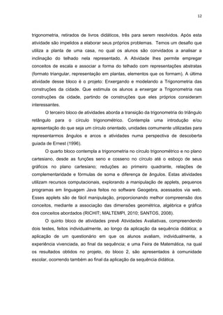 12 
trigonometria, retirados de livros didáticos, três para serem resolvidos. Após esta atividade são impelidos a elaborar seus próprios problemas. Temos um desafio que utiliza a planta de uma casa, no qual os alunos são convidados a analisar a inclinação do telhado nela representado. A Atividade lhes permite empregar conceitos de escala e associar a forma do telhado com representações abstratas (formato triangular, representação em plantas, elementos que os formam). A última atividade desse bloco é o projeto: Enxergando e modelando a Trigonometria das construções da cidade. Que estimula os alunos a enxergar a Trigonometria nas construções da cidade, partindo de construções que eles próprios consideram interessantes. O terceiro bloco de atividades aborda a transição da trigonometria do triângulo retângulo para o círculo trigonométrico. Contempla uma introdução e/ou apresentação do que seja um círculo orientado, unidades comumente utilizadas para representarmos ângulos e arcos e atividades numa perspectiva de descoberta guiada de Ernest (1996). O quarto bloco contempla a trigonometria no círculo trigonométrico e no plano cartesiano, desde as funções seno e cosseno no círculo até o esboço de seus gráficos no plano cartesiano; reduções ao primeiro quadrante, relações de complementaridade e fórmulas de soma e diferença de ângulos. Estas atividades utilizam recursos computacionais, explorando a manipulação de applets, pequenos programas em linguagem Java feitos no software Geogebra, acessados via web. Esses applets são de fácil manipulação, proporcionando melhor compreensão dos conceitos, mediante a associação das dimensões geométrica, algébrica e gráfica dos conceitos abordados (RICHIT; MALTEMPI, 2010; SANTOS, 2008). O quinto bloco de atividades prevê Atividades Avaliativas, compreendendo dois testes, feitos individualmente, ao longo da aplicação da sequência didática; a aplicação de um questionário em que os alunos avaliam, individualmente, a experiência vivenciada, ao final da sequência; e uma Feira de Matemática, na qual os resultados obtidos no projeto, do bloco 2, são apresentados à comunidade escolar, ocorrendo também ao final da aplicação da sequência didática. 
 