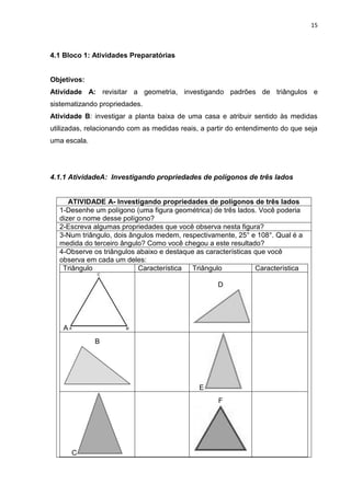 15 
4.1 Bloco 1: Atividades Preparatórias Objetivos: Atividade A: revisitar a geometria, investigando padrões de triângulos e sistematizando propriedades. Atividade B: investigar a planta baixa de uma casa e atribuir sentido às medidas utilizadas, relacionando com as medidas reais, a partir do entendimento do que seja uma escala. 4.1.1 AtividadeA: Investigando propriedades de polígonos de três lados 
ATIVIDADE A- Investigando propriedades de polígonos de três lados 
1-Desenhe um polígono (uma figura geométrica) de três lados. Você poderia dizer o nome desse polígono? 
2-Escreva algumas propriedades que você observa nesta figura? 
3-Num triângulo, dois ângulos medem, respectivamente, 25° e 108°. Qual é a medida do terceiro ângulo? Como você chegou a este resultado? 
4-Observe os triângulos abaixo e destaque as características que você observa em cada um deles: 
Triângulo 
Característica 
Triângulo 
Característica 
A 
D 
B 
E 
C 
F 
 