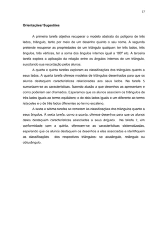 17 
Orientações/ Sugestões A primeira tarefa objetiva recuperar o modelo abstrato do polígono de três lados, triângulo, tanto por meio de um desenho quanto o seu nome. A segunda pretende recuperar as propriedades de um triângulo qualquer: ter três lados, três ângulos, três vértices, ter a soma dos ângulos internos igual a 180º etc. A terceira tarefa explora a aplicação da relação entre os ângulos internos de um triângulo, suscitando sua recordação pelos alunos. A quarta e quinta tarefas exploram as classificações dos triângulos quanto a seus lados. A quarta tarefa oferece modelos de triângulos desenhados para que os alunos destaquem características relacionadas aos seus lados. Na tarefa 5 sumarizam-se as características, fazendo alusão a que desenhos as apresentam e como poderiam ser chamados. Esperamos que os alunos associem os triângulos de três lados iguais ao termo equilátero; o de dois lados iguais e um diferente ao termo isósceles e o de três lados diferentes ao termo escaleno. A sexta e sétima tarefas se remetem às classificações dos triângulos quanto a seus ângulos. A sexta tarefa, como a quarta, oferece desenhos para que os alunos deles destaquem características associadas a seus ângulos. Na tarefa 7, em conformidade com a quinta, oferecem-se as características sistematizadas, esperando que os alunos destaquem os desenhos a elas associadas e identifiquem as classificações dos respectivos triângulos: se acutângulo, retângulo ou obtusângulo. 
 