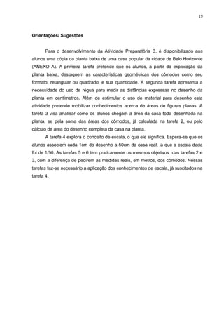 19 
Orientações/ Sugestões Para o desenvolvimento da Atividade Preparatória B, é disponibilizado aos alunos uma cópia da planta baixa de uma casa popular da cidade de Belo Horizonte (ANEXO A). A primeira tarefa pretende que os alunos, a partir da exploração da planta baixa, destaquem as características geométricas dos cômodos como seu formato, retangular ou quadrado, e sua quantidade. A segunda tarefa apresenta a necessidade do uso de régua para medir as distâncias expressas no desenho da planta em centímetros. Além de estimular o uso de material para desenho esta atividade pretende mobilizar conhecimentos acerca de áreas de figuras planas. A tarefa 3 visa analisar como os alunos chegam a área da casa toda desenhada na planta, se pela soma das áreas dos cômodos, já calculada na tarefa 2, ou pelo cálculo de área do desenho completa da casa na planta. A tarefa 4 explora o conceito de escala, o que ele significa. Espera-se que os alunos associem cada 1cm do desenho a 50cm da casa real, já que a escala dada foi de 1/50. As tarefas 5 e 6 tem praticamente os mesmos objetivos das tarefas 2 e 3, com a diferença de pedirem as medidas reais, em metros, dos cômodos. Nessas tarefas faz-se necessário a aplicação dos conhecimentos de escala, já suscitados na tarefa 4. 
 